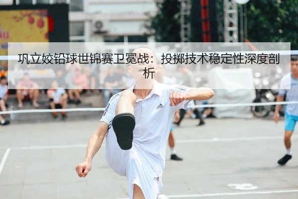 巩立姣铅球世锦赛卫冕战：投掷技术稳定性深度剖析